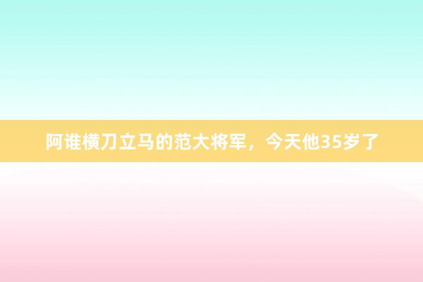 阿谁横刀立马的范大将军，今天他35岁了