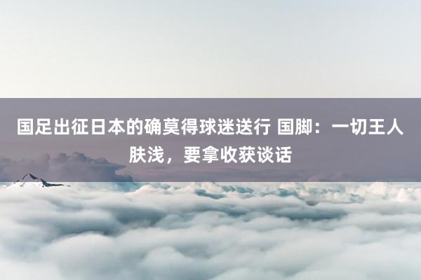 国足出征日本的确莫得球迷送行 国脚：一切王人肤浅，要拿收获谈话