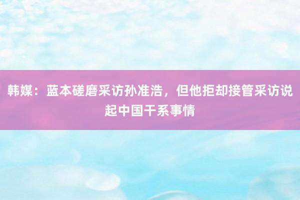 韩媒：蓝本磋磨采访孙准浩，但他拒却接管采访说起中国干系事情