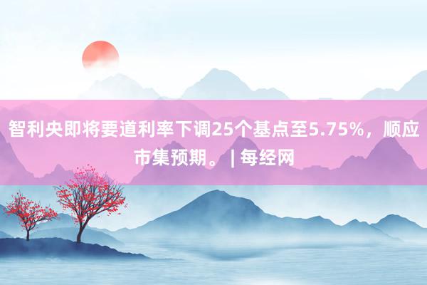 智利央即将要道利率下调25个基点至5.75%，顺应市集预期。 | 每经网