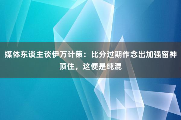 媒体东谈主谈伊万计策：比分过期作念出加强留神顶住，这便是纯混