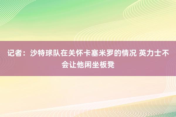 记者：沙特球队在关怀卡塞米罗的情况 英力士不会让他闲坐板凳